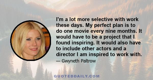 I'm a lot more selective with work these days. My perfect plan is to do one movie every nine months. It would have to be a project that I found inspiring. It would also have to include other actors and a director I am