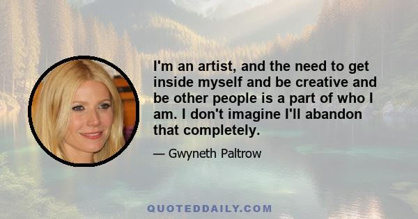 I'm an artist, and the need to get inside myself and be creative and be other people is a part of who I am. I don't imagine I'll abandon that completely.