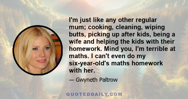 I'm just like any other regular mum; cooking, cleaning, wiping butts, picking up after kids, being a wife and helping the kids with their homework. Mind you, I'm terrible at maths. I can't even do my six-year-old's