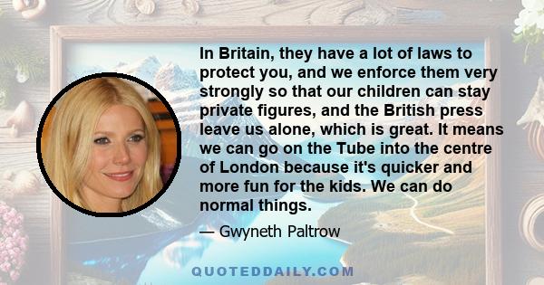 In Britain, they have a lot of laws to protect you, and we enforce them very strongly so that our children can stay private figures, and the British press leave us alone, which is great. It means we can go on the Tube