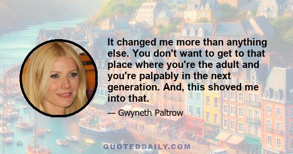 It changed me more than anything else. You don't want to get to that place where you're the adult and you're palpably in the next generation. And, this shoved me into that.