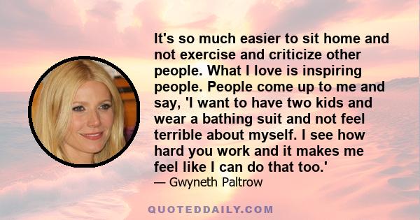 It's so much easier to sit home and not exercise and criticize other people. What I love is inspiring people. People come up to me and say, 'I want to have two kids and wear a bathing suit and not feel terrible about