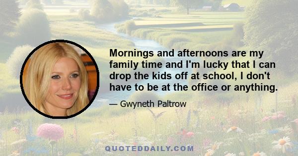 Mornings and afternoons are my family time and I'm lucky that I can drop the kids off at school, I don't have to be at the office or anything.