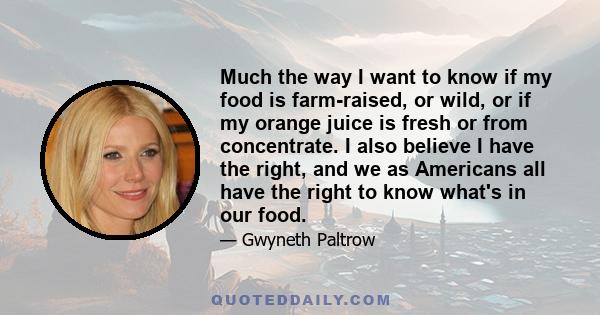 Much the way I want to know if my food is farm-raised, or wild, or if my orange juice is fresh or from concentrate. I also believe I have the right, and we as Americans all have the right to know what's in our food.