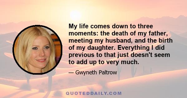 My life comes down to three moments: the death of my father, meeting my husband, and the birth of my daughter. Everything I did previous to that just doesn't seem to add up to very much.