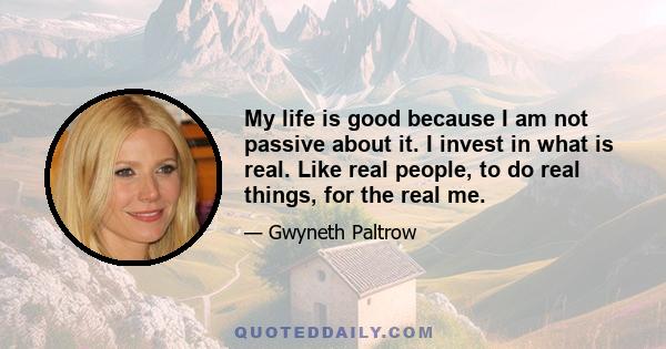 My life is good because I am not passive about it. I invest in what is real. Like real people, to do real things, for the real me.