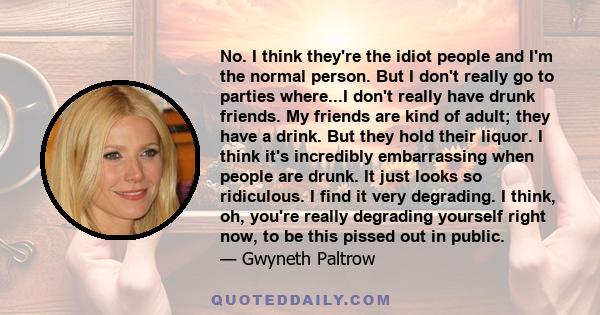 No. I think they're the idiot people and I'm the normal person. But I don't really go to parties where...I don't really have drunk friends. My friends are kind of adult; they have a drink. But they hold their liquor. I