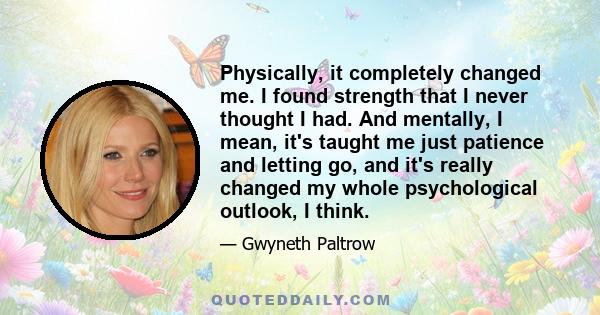 Physically, it completely changed me. I found strength that I never thought I had. And mentally, I mean, it's taught me just patience and letting go, and it's really changed my whole psychological outlook, I think.