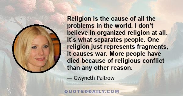 Religion is the cause of all the problems in the world. I don’t believe in organized religion at all. It’s what separates people. One religion just represents fragments, it causes war. More people have died because of