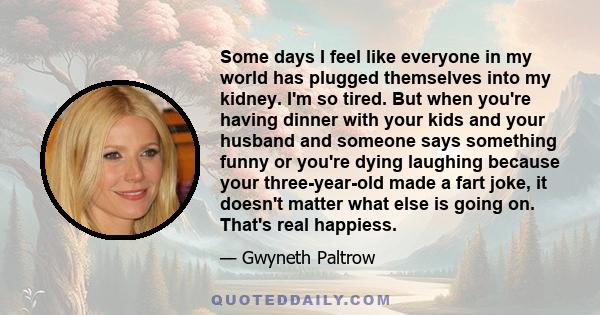 Some days I feel like everyone in my world has plugged themselves into my kidney. I'm so tired. But when you're having dinner with your kids and your husband and someone says something funny or you're dying laughing