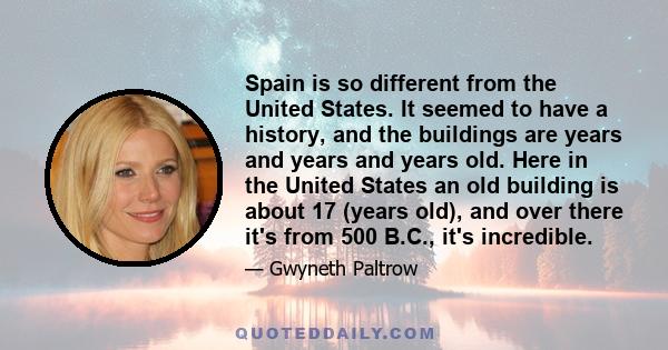 Spain is so different from the United States. It seemed to have a history, and the buildings are years and years and years old. Here in the United States an old building is about 17 (years old), and over there it's from 