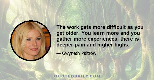 The work gets more difficult as you get older. You learn more and you gather more experiences, there is deeper pain and higher highs.