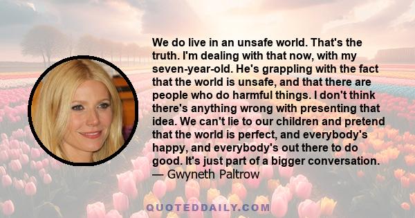 We do live in an unsafe world. That's the truth. I'm dealing with that now, with my seven-year-old. He's grappling with the fact that the world is unsafe, and that there are people who do harmful things. I don't think