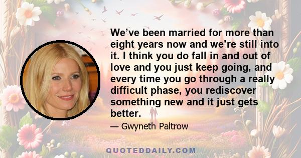 We’ve been married for more than eight years now and we’re still into it. I think you do fall in and out of love and you just keep going, and every time you go through a really difficult phase, you rediscover something