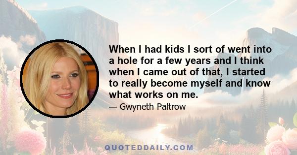 When I had kids I sort of went into a hole for a few years and I think when I came out of that, I started to really become myself and know what works on me.