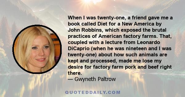 When I was twenty-one, a friend gave me a book called Diet for a New America by John Robbins, which exposed the brutal practices of American factory farms. That, coupled with a lecture from Leonardo DiCaprio (when he