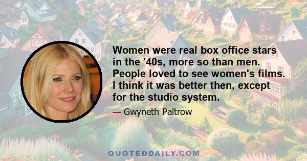 Women were real box office stars in the '40s, more so than men. People loved to see women's films. I think it was better then, except for the studio system.