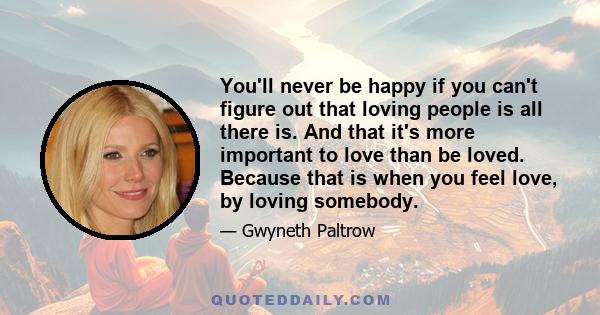 You'll never be happy if you can't figure out that loving people is all there is. And that it's more important to love than be loved. Because that is when you feel love, by loving somebody.