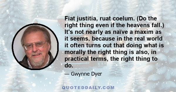 Fiat justitia, ruat coelum. (Do the right thing even if the heavens fall.) It's not nearly as naïve a maxim as it seems, because in the real world it often turns out that doing what is morally the right thing is also,