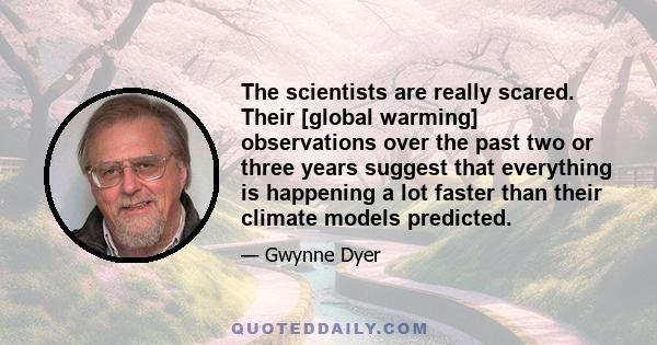 The scientists are really scared. Their [global warming] observations over the past two or three years suggest that everything is happening a lot faster than their climate models predicted.