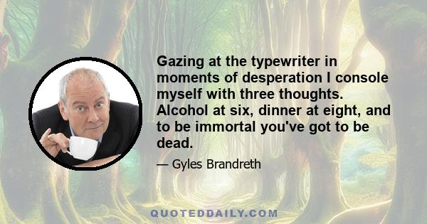 Gazing at the typewriter in moments of desperation I console myself with three thoughts. Alcohol at six, dinner at eight, and to be immortal you've got to be dead.