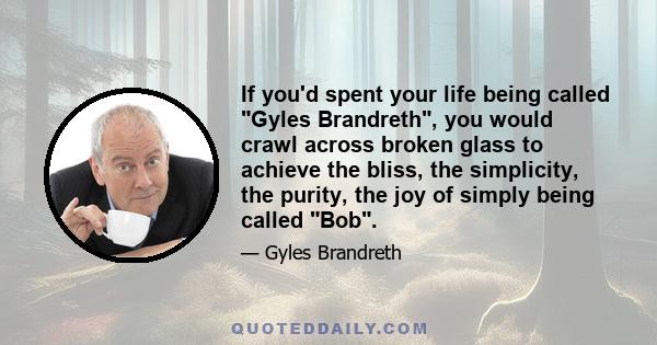 If you'd spent your life being called Gyles Brandreth, you would crawl across broken glass to achieve the bliss, the simplicity, the purity, the joy of simply being called Bob.