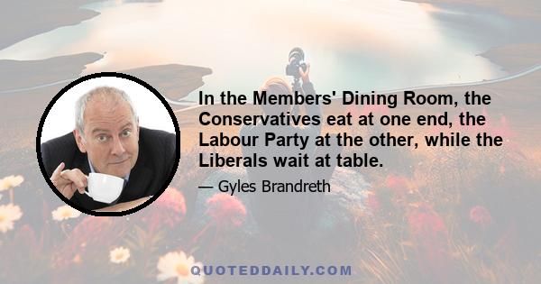 In the Members' Dining Room, the Conservatives eat at one end, the Labour Party at the other, while the Liberals wait at table.