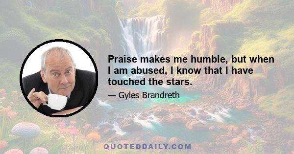 Praise makes me humble, but when I am abused, I know that I have touched the stars.