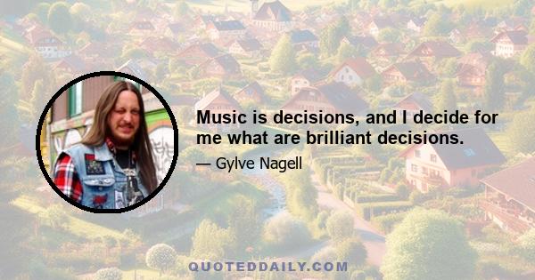 Music is decisions, and I decide for me what are brilliant decisions.