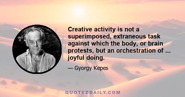 Creative activity is not a superimposed, extraneous task against which the body, or brain protests, but an orchestration of ... joyful doing.