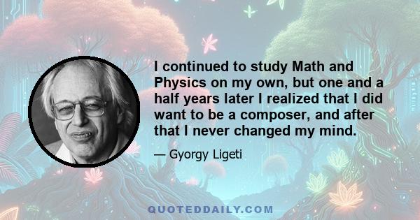 I continued to study Math and Physics on my own, but one and a half years later I realized that I did want to be a composer, and after that I never changed my mind.