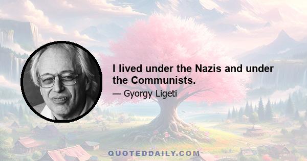 I lived under the Nazis and under the Communists.