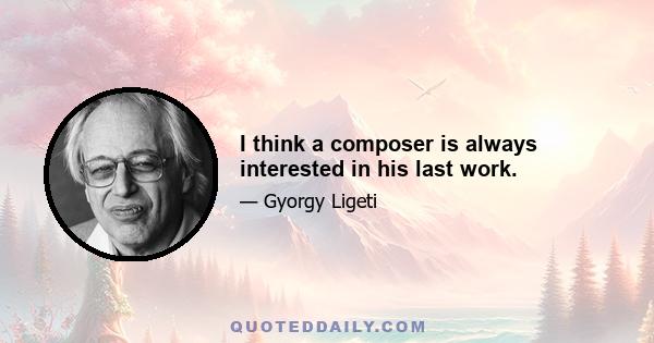 I think a composer is always interested in his last work.