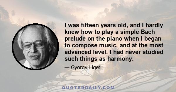 I was fifteen years old, and I hardly knew how to play a simple Bach prelude on the piano when I began to compose music, and at the most advanced level. I had never studied such things as harmony.