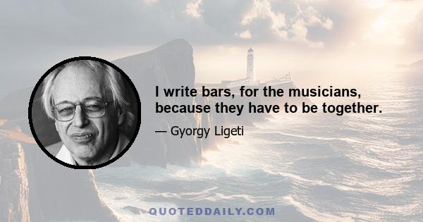 I write bars, for the musicians, because they have to be together.