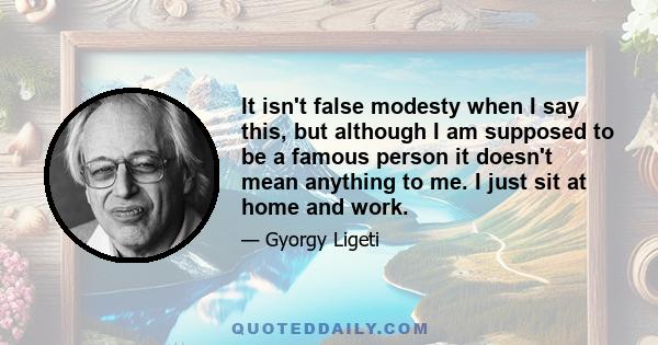 It isn't false modesty when I say this, but although I am supposed to be a famous person it doesn't mean anything to me. I just sit at home and work.