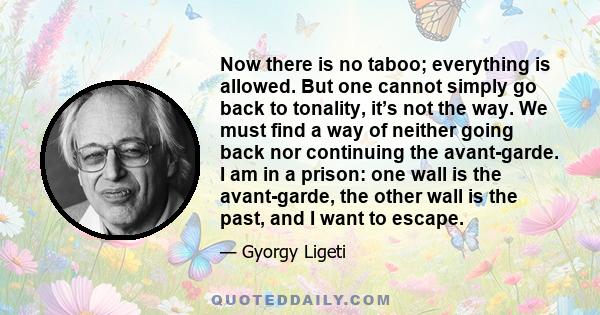 Now there is no taboo; everything is allowed. But one cannot simply go back to tonality, it’s not the way. We must find a way of neither going back nor continuing the avant-garde. I am in a prison: one wall is the