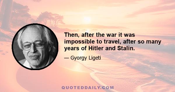 Then, after the war it was impossible to travel, after so many years of Hitler and Stalin.