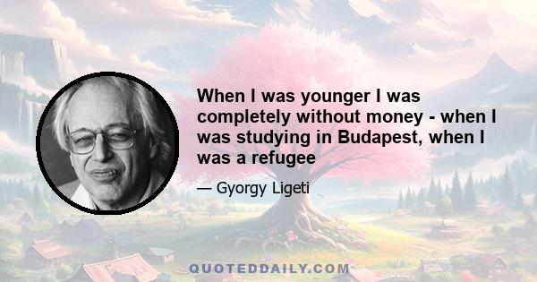 When I was younger I was completely without money - when I was studying in Budapest, when I was a refugee