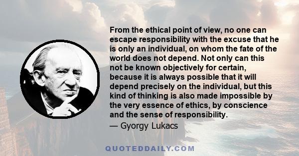 From the ethical point of view, no one can escape responsibility with the excuse that he is only an individual, on whom the fate of the world does not depend. Not only can this not be known objectively for certain,