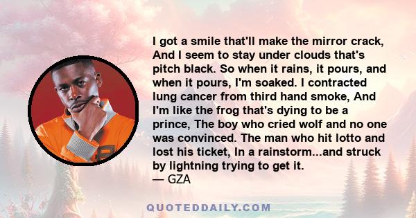 I got a smile that'll make the mirror crack, And I seem to stay under clouds that's pitch black. So when it rains, it pours, and when it pours, I'm soaked. I contracted lung cancer from third hand smoke, And I'm like