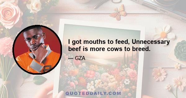 I got mouths to feed, Unnecessary beef is more cows to breed.