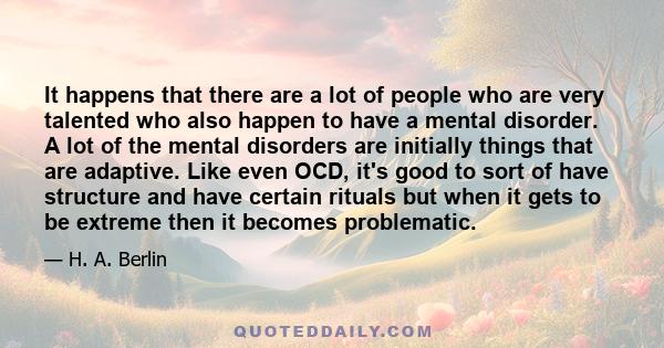 It happens that there are a lot of people who are very talented who also happen to have a mental disorder. A lot of the mental disorders are initially things that are adaptive. Like even OCD, it's good to sort of have