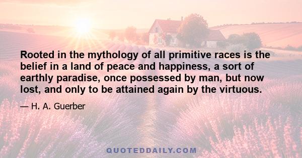 Rooted in the mythology of all primitive races is the belief in a land of peace and happiness, a sort of earthly paradise, once possessed by man, but now lost, and only to be attained again by the virtuous.