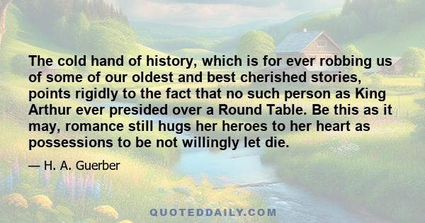 The cold hand of history, which is for ever robbing us of some of our oldest and best cherished stories, points rigidly to the fact that no such person as King Arthur ever presided over a Round Table. Be this as it may, 