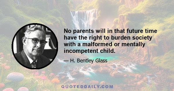 No parents will in that future time have the right to burden society with a malformed or mentally incompetent child.