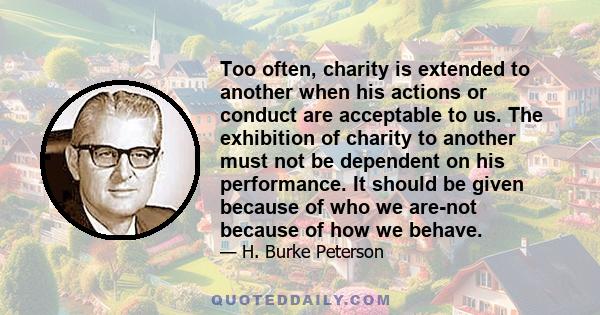 Too often, charity is extended to another when his actions or conduct are acceptable to us. The exhibition of charity to another must not be dependent on his performance. It should be given because of who we are-not