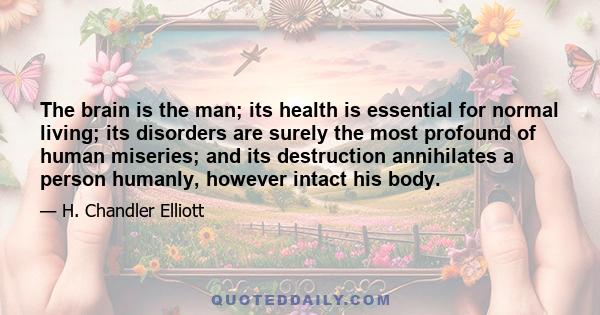 The brain is the man; its health is essential for normal living; its disorders are surely the most profound of human miseries; and its destruction annihilates a person humanly, however intact his body.