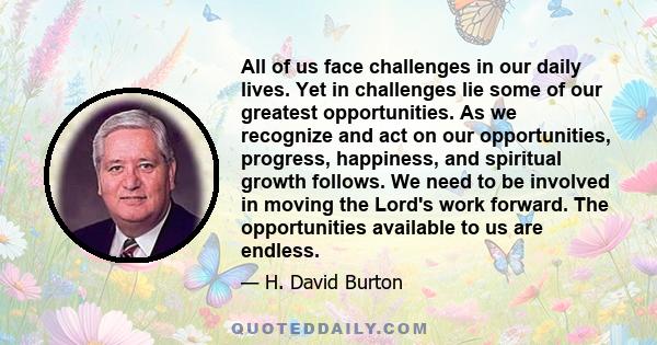 All of us face challenges in our daily lives. Yet in challenges lie some of our greatest opportunities. As we recognize and act on our opportunities, progress, happiness, and spiritual growth follows. We need to be