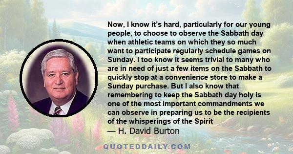 Now, I know it’s hard, particularly for our young people, to choose to observe the Sabbath day when athletic teams on which they so much want to participate regularly schedule games on Sunday. I too know it seems